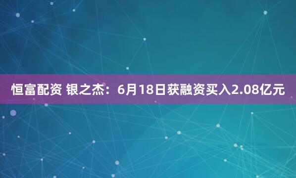 恒富配资 银之杰：6月18日获融资买入2.08亿元