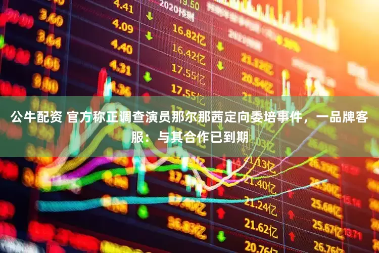 公牛配资 官方称正调查演员那尔那茜定向委培事件，一品牌客服：与其合作已到期