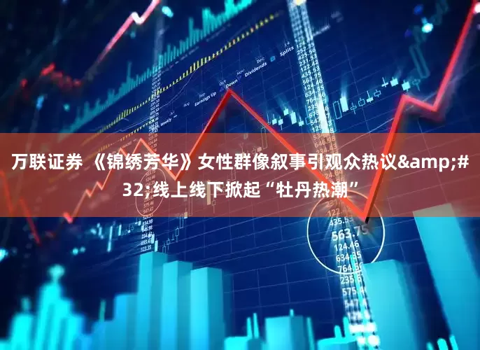 万联证券 《锦绣芳华》女性群像叙事引观众热议&#32;线上线下掀起“牡丹热潮”