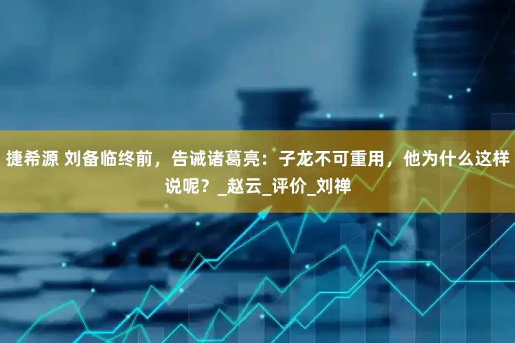 捷希源 刘备临终前，告诫诸葛亮：子龙不可重用，他为什么这样说呢？_赵云_评价_刘禅