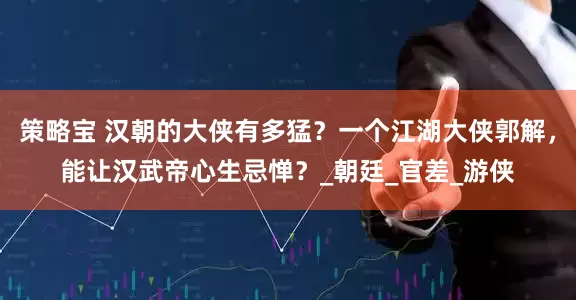 策略宝 汉朝的大侠有多猛？一个江湖大侠郭解，能让汉武帝心生忌惮？_朝廷_官差_游侠