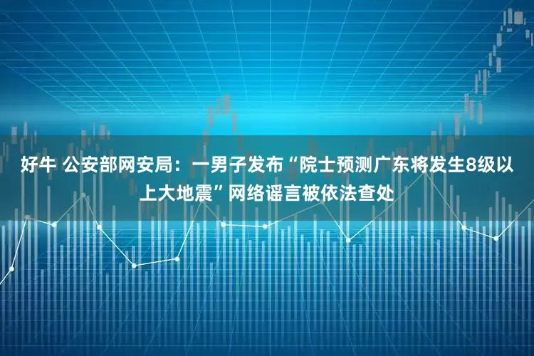 好牛 公安部网安局：一男子发布“院士预测广东将发生8级以上大地震”网络谣言被依法查处