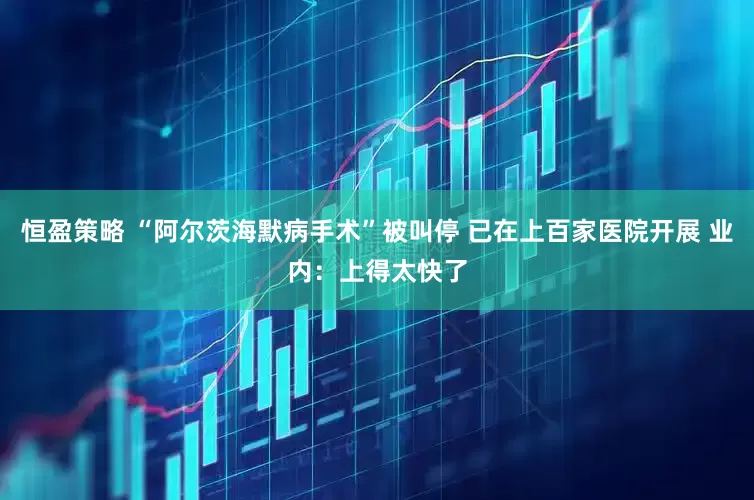 恒盈策略 “阿尔茨海默病手术”被叫停 已在上百家医院开展 业内：上得太快了