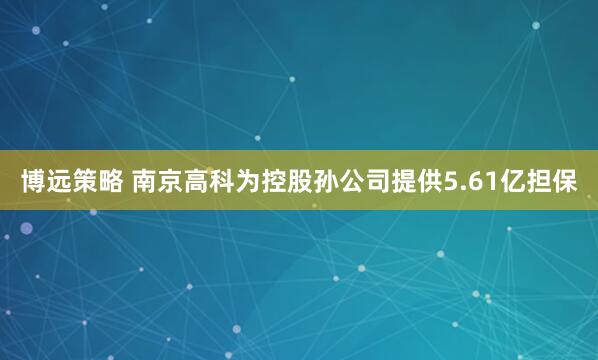 博远策略 南京高科为控股孙公司提供5.61亿担保