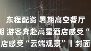 东程配资 暑期高空餐厅迎来打卡潮 游客奔赴高星酒店感受“云端观景”丨封面有数