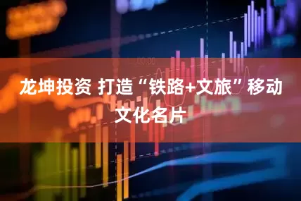 龙坤投资 打造“铁路+文旅”移动文化名片