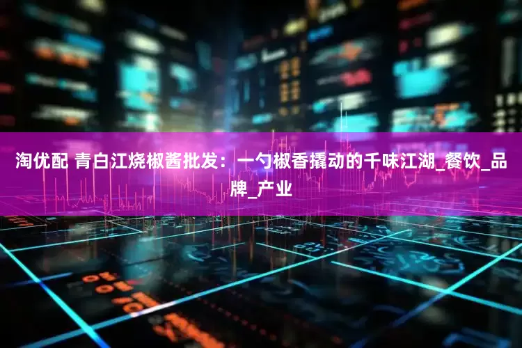 淘优配 青白江烧椒酱批发：一勺椒香撬动的千味江湖_餐饮_品牌_产业