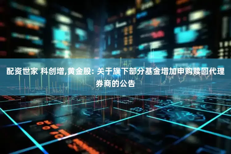 配资世家 科创增,黄金股: 关于旗下部分基金增加申购赎回代理券商的公告