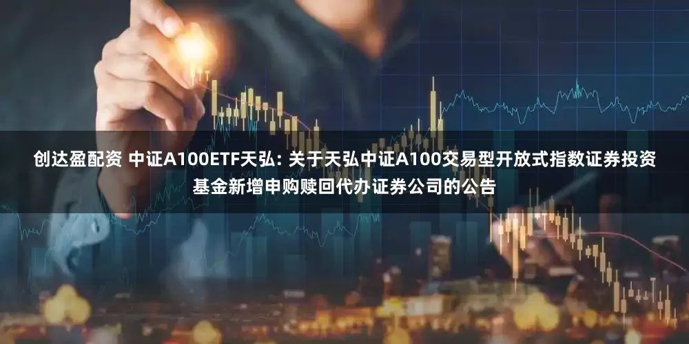 创达盈配资 中证A100ETF天弘: 关于天弘中证A100交易型开放式指数证券投资基金新增申购赎回代办证券公司的公告