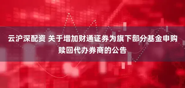 云沪深配资 关于增加财通证券为旗下部分基金申购赎回代办券商的公告