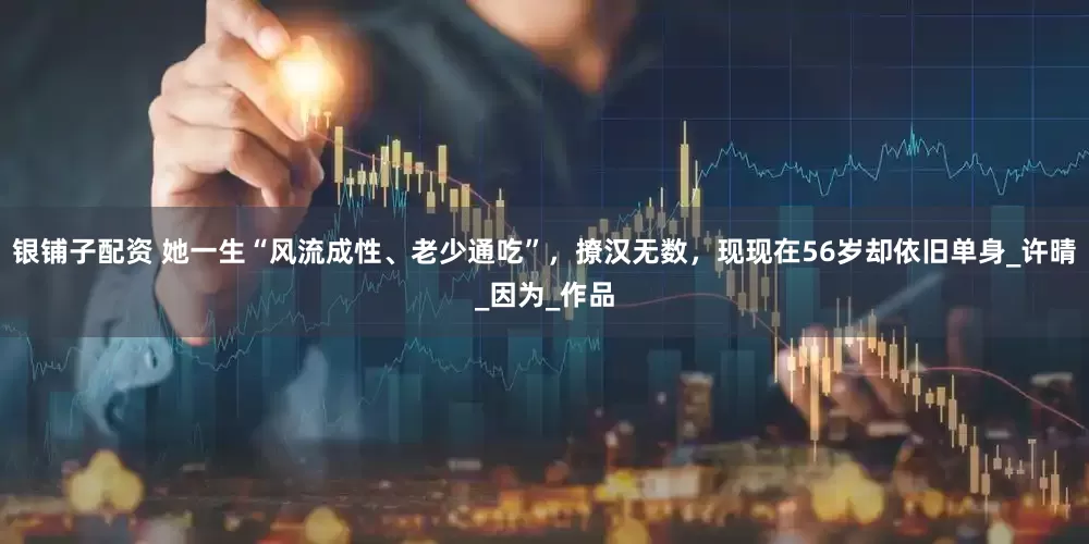 银铺子配资 她一生“风流成性、老少通吃”，撩汉无数，现现在56岁却依旧单身_许晴_因为_作品