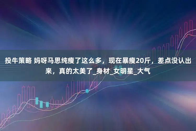投牛策略 妈呀马思纯瘦了这么多，现在暴瘦20斤，差点没认出来，真的太美了_身材_女明星_大气