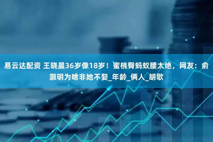 易云达配资 王晓晨36岁像18岁！蜜桃臀蚂蚁腰太绝，网友：俞灏明为啥非她不娶_年龄_俩人_胡歌