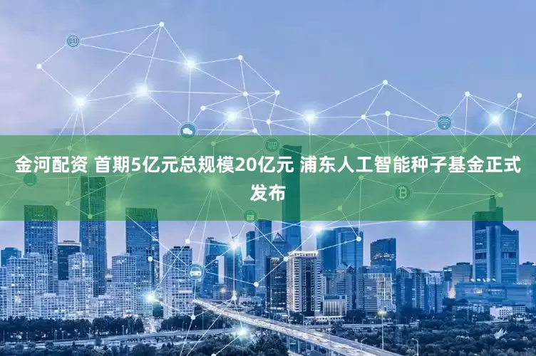 金河配资 首期5亿元总规模20亿元 浦东人工智能种子基金正式发布