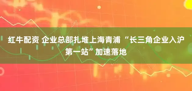 红牛配资 企业总部扎堆上海青浦 “长三角企业入沪第一站”加速落地