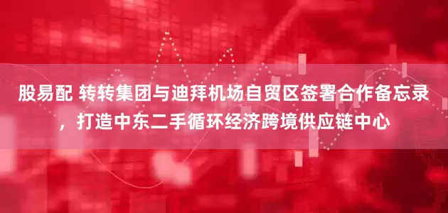 股易配 转转集团与迪拜机场自贸区签署合作备忘录，打造中东二手循环经济跨境供应链中心
