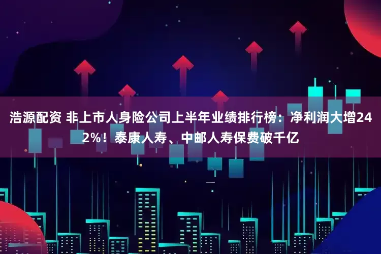 浩源配资 非上市人身险公司上半年业绩排行榜：净利润大增242%！泰康人寿、中邮人寿保费破千亿