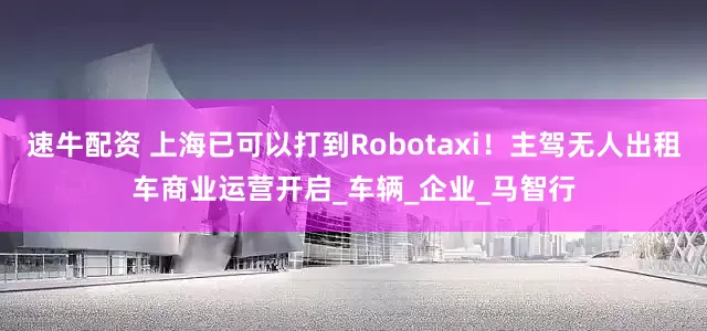 速牛配资 上海已可以打到Robotaxi！主驾无人出租车商业运营开启_车辆_企业_马智行