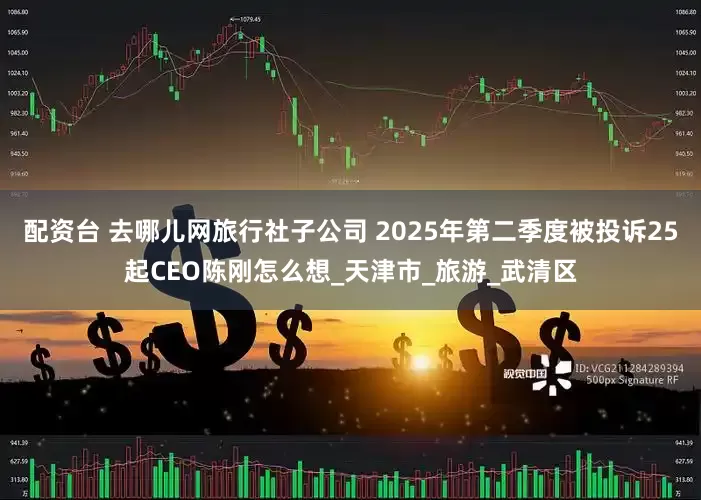 配资台 去哪儿网旅行社子公司 2025年第二季度被投诉25起CEO陈刚怎么想_天津市_旅游_武清区