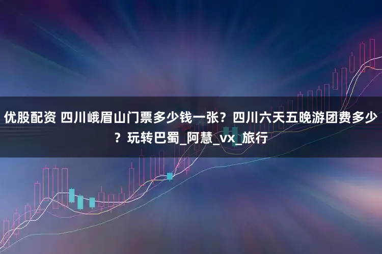 优股配资 四川峨眉山门票多少钱一张？四川六天五晚游团费多少？玩转巴蜀_阿慧_vx_旅行
