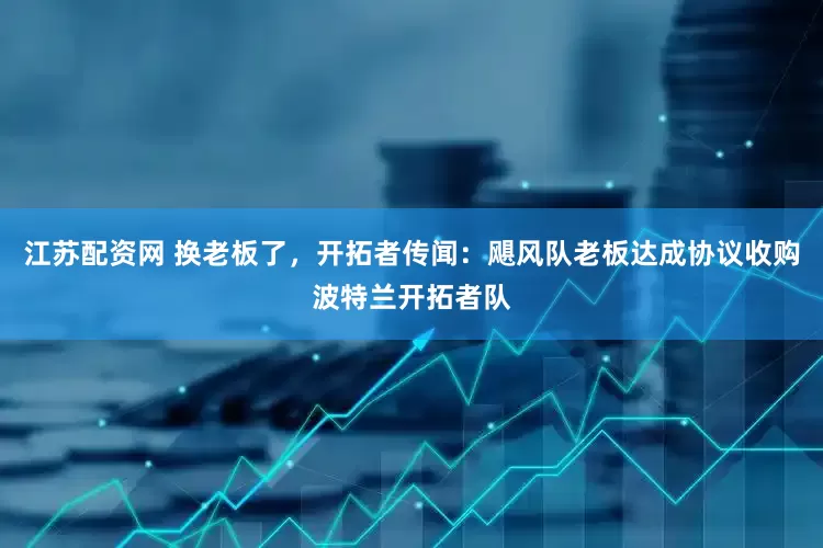 江苏配资网 换老板了，开拓者传闻：飓风队老板达成协议收购波特兰开拓者队