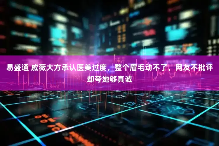 易盛通 戚薇大方承认医美过度，整个眉毛动不了，网友不批评却夸她够真诚