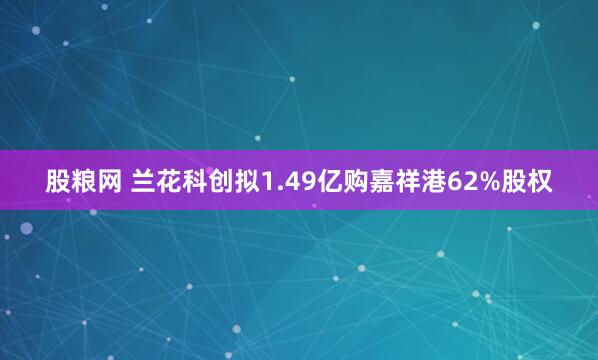 股粮网 兰花科创拟1.49亿购嘉祥港62%股权