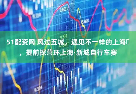 51配资网 风过五城，遇见不一样的上海​，提前探营环上海·新城自行车赛