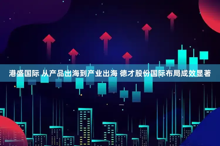 港盛国际 从产品出海到产业出海 德才股份国际布局成效显著