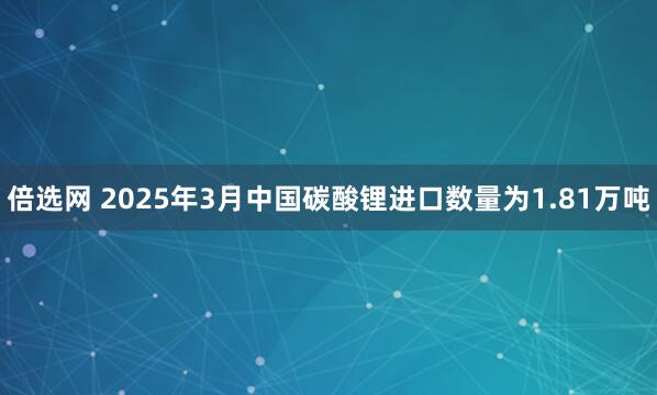 倍选网 2025年3月中国碳酸锂进口数量为1.81万吨