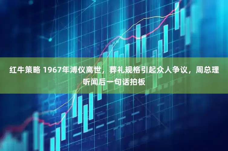 红牛策略 1967年溥仪离世，葬礼规格引起众人争议，周总理听闻后一句话拍板