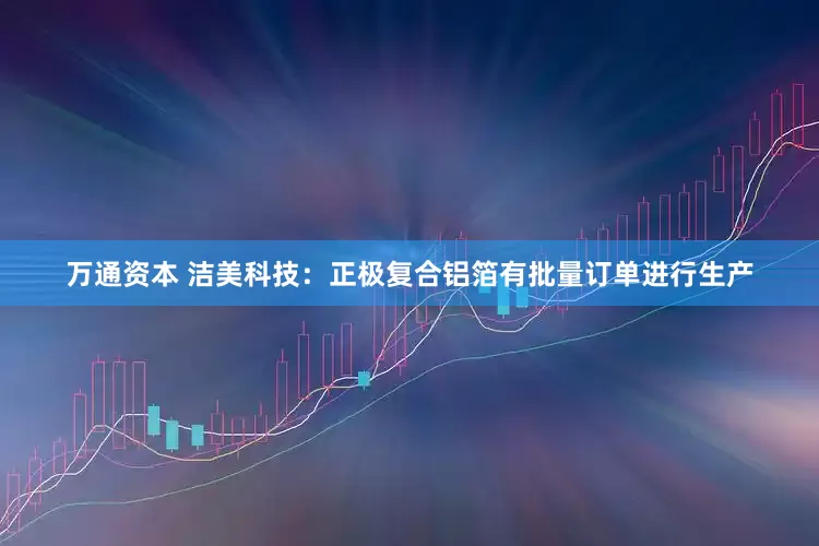 万通资本 洁美科技：正极复合铝箔有批量订单进行生产