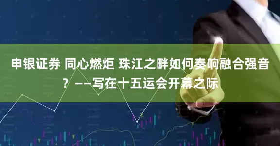 申银证券 同心燃炬 珠江之畔如何奏响融合强音？——写在十五运会开幕之际