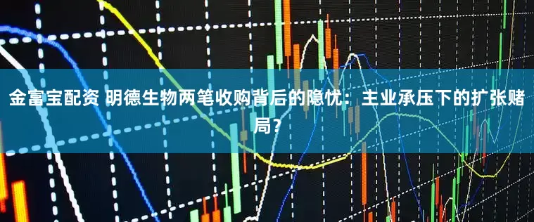 金富宝配资 明德生物两笔收购背后的隐忧:主业承压下的扩张赌局?
