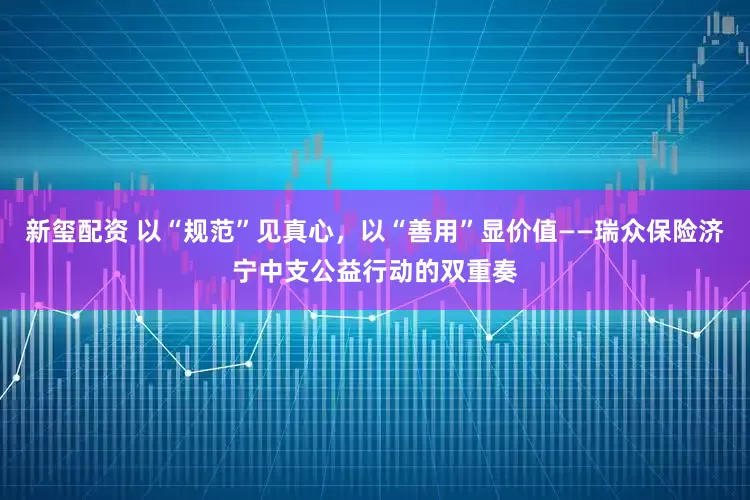 新玺配资 以“规范”见真心，以“善用”显价值——瑞众保险济宁中支公益行动的双重奏