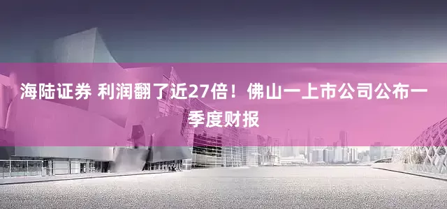 海陆证券 利润翻了近27倍！佛山一上市公司公布一季度财报