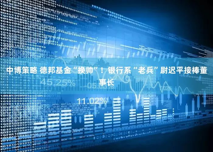 中博策略 德邦基金“换帅”!银行系“老兵”尉迟平接棒董事长
