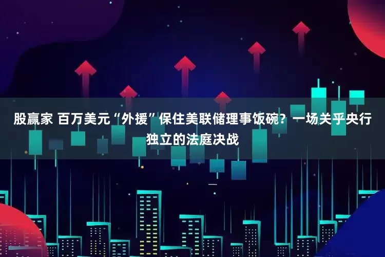 股赢家 百万美元“外援”保住美联储理事饭碗？一场关乎央行独立的法庭决战