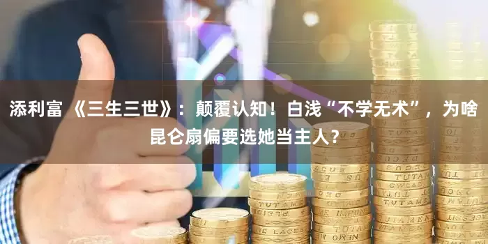 添利富 《三生三世》：颠覆认知！白浅“不学无术”，为啥昆仑扇偏要选她当主人？